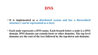 DNS
• It is implemented as a distributed system and has a hierarchical
structure ( can be represented as a tree).
• Each node represents a DNS name. Each branch below a node is a DNS
domain. DNS domain can contain hosts or other domains. The top level
domains are the root of the tree followed by the top-down sub domains.
 