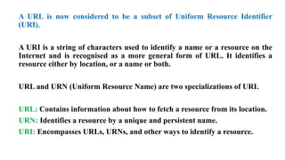 A URL is now considered to be a subset of Uniform Resource Identifier
(URI).
A URI is a string of characters used to identify a name or a resource on the
Internet and is recognised as a more general form of URL. It identifies a
resource either by location, or a name or both.
URL and URN (Uniform Resource Name) are two specializations of URI.
URL: Contains information about how to fetch a resource from its location.
URN: Identifies a resource by a unique and persistent name.
URI: Encompasses URLs, URNs, and other ways to identify a resource.
 