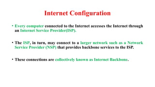 Internet Configuration
• Every computer connected to the Internet accesses the Internet through
an Internet Service Provider(ISP).
• The ISP, in turn, may connect to a larger network such as a Network
Service Provider (NSP) that provides backbone services to the ISP.
• These connections are collectively known as Internet Backbone.
 