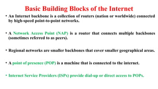 Basic Building Blocks of the Internet
• An Internet backbone is a collection of routers (nation or worldwide) connected
by high-speed point-to-point networks.
• A Network Access Point (NAP) is a router that connects multiple backbones
(sometimes referred to as peers).
• Regional networks are smaller backbones that cover smaller geographical areas.
• A point of presence (POP) is a machine that is connected to the internet.
• Internet Service Providers (ISPs) provide dial-up or direct access to POPs.
 