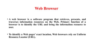 Web Browser
• A web browser is a software program that retrieves, presents, and
traverses information resources on the Web. Primary function of a
browser is to identify the URL and bring the information resource to
user.
• To identify a Web pages’ exact location, Web browsers rely on Uniform
Resource Locator (URL).
 