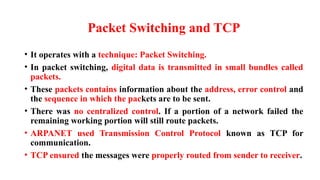 Packet Switching and TCP
• It operates with a technique: Packet Switching.
• In packet switching, digital data is transmitted in small bundles called
packets.
• These packets contains information about the address, error control and
the sequence in which the packets are to be sent.
• There was no centralized control. If a portion of a network failed the
remaining working portion will still route packets.
• ARPANET used Transmission Control Protocol known as TCP for
communication.
• TCP ensured the messages were properly routed from sender to receiver.
 