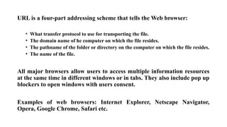 URL is a four-part addressing scheme that tells the Web browser:
• What transfer protocol to use for transporting the file.
• The domain name of he computer on which the file resides.
• The pathname of the folder or directory on the computer on which the file resides.
• The name of the file.
All major browsers allow users to access multiple information resources
at the same time in different windows or in tabs. They also include pop up
blockers to open windows with users consent.
Examples of web browsers: Internet Explorer, Netscape Navigator,
Opera, Google Chrome, Safari etc.
 