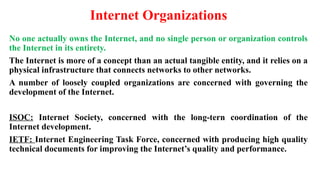 Internet Organizations
No one actually owns the Internet, and no single person or organization controls
the Internet in its entirety.
The Internet is more of a concept than an actual tangible entity, and it relies on a
physical infrastructure that connects networks to other networks.
A number of loosely coupled organizations are concerned with governing the
development of the Internet.
ISOC: Internet Society, concerned with the long-tern coordination of the
Internet development.
IETF: Internet Engineering Task Force, concerned with producing high quality
technical documents for improving the Internet’s quality and performance.
 