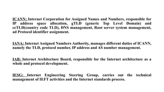 ICANN: Internet Corporation for Assigned Names and Numbers, responsible for
IP address space allocation, gTLD (generic Top Level Domain) and
ccTLD(country code TLD), DNS management, Root server system management,
ad Protocol identifier assignment.
IANA: Internet Assigned Numbers Authority, manages different duties of ICANN,
namely the TLD, protocol number, IP address and AS number management.
IAB: Internet Architecture Board, responsible for the Internet architecture as a
whole and protocol development.
IESG: Internet Engineering Steering Group, carries out the technical
management of IEFT activities and the Internet standards process.
 