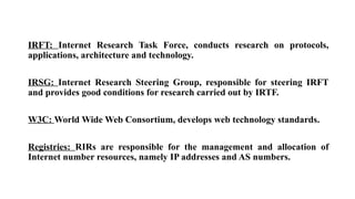 IRFT: Internet Research Task Force, conducts research on protocols,
applications, architecture and technology.
IRSG: Internet Research Steering Group, responsible for steering IRFT
and provides good conditions for research carried out by IRTF.
W3C: World Wide Web Consortium, develops web technology standards.
Registries: RIRs are responsible for the management and allocation of
Internet number resources, namely IP addresses and AS numbers.
 