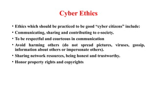 Cyber Ethics
• Ethics which should be practiced to be good “cyber citizens” include:
• Communicating, sharing and contributing to e-society.
• To be respectful and courteous in communication
• Avoid harming others (do not spread pictures, viruses, gossip,
information about others or impersonate others).
• Sharing network resources, being honest and trustworthy.
• Honor property rights and copyrights
 