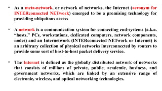 • As a meta-network, or network of networks, the Internet (acronym for
INTERconnected NETwork) emerged to be a promising technology for
providing ubiquitous access
• A network is a communication system for connecting end-systems (a.k.a.
“hosts,” PCs, workstations, dedicated computers, network components,
nodes) and an Internetwork (INTERconnected NETwork or Internet) is
an arbitrary collection of physical networks interconnected by routers to
provide some sort of host-to-host packet delivery service.
• The Internet is defined as the globally distributed network of networks
that consists of millions of private, public, academic, business, and
government networks, which are linked by an extensive range of
electronic, wireless, and optical networking technologies.
 