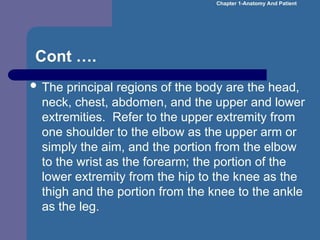 Cont ….
 The principal regions of the body are the head,
neck, chest, abdomen, and the upper and lower
extremities. Refer to the upper extremity from
one shoulder to the elbow as the upper arm or
simply the aim, and the portion from the elbow
to the wrist as the forearm; the portion of the
lower extremity from the hip to the knee as the
thigh and the portion from the knee to the ankle
as the leg.
Chapter 1-Anatomy And Patient
 