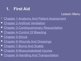 1. First Aid
Lesson Menu
 Chapter 1-Anatomy And Patient Assessment
 Chapter 2-Artificial Ventilation
 Chapter 3-Cardiopulmonary Resuscitation
 Chapter 4-Control Of Bleeding
 Chapter 5-Shock
 Chapter 6-Wounds And Dressings
 Chapter 7-Burns And Scalds
 Chapter 8-Musculoskeletal Injuries
 Chapter 9-Handling And Transportation
 