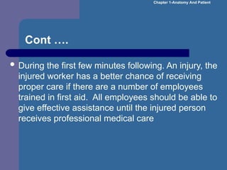 Cont ….
 During the first few minutes following. An injury, the
injured worker has a better chance of receiving
proper care if there are a number of employees
trained in first aid. All employees should be able to
give effective assistance until the injured person
receives professional medical care
Chapter 1-Anatomy And Patient
 