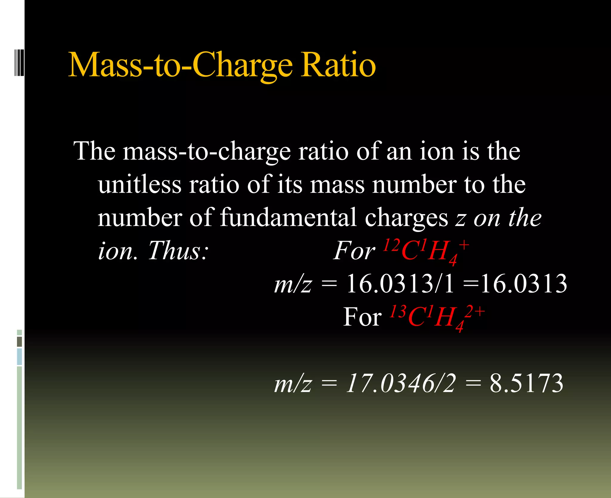 Mass-to-Charge Ratio
The mass-to-charge ratio of an ion is the
unitless ratio of its mass number to the
number of fundamental charges z on the
ion. Thus: For 12C1H4
+
m/z = 16.0313/1 =16.0313
For 13C1H4
2+
m/z = 17.0346/2 = 8.5173
 