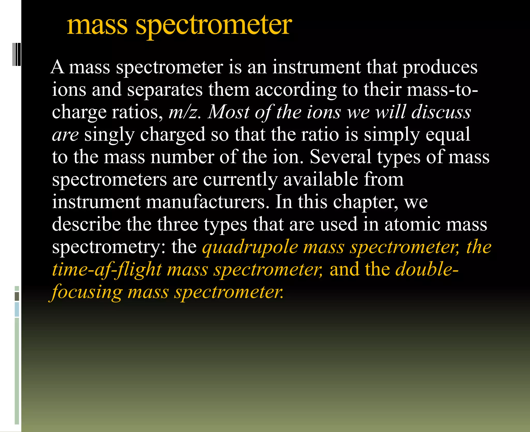 mass spectrometer
A mass spectrometer is an instrument that produces
ions and separates them according to their mass-to-
charge ratios, m/z. Most of the ions we will discuss
are singly charged so that the ratio is simply equal
to the mass number of the ion. Several types of mass
spectrometers are currently available from
instrument manufacturers. In this chapter, we
describe the three types that are used in atomic mass
spectrometry: the quadrupole mass spectrometer, the
time-af-flight mass spectrometer, and the double-
focusing mass spectrometer.
 
