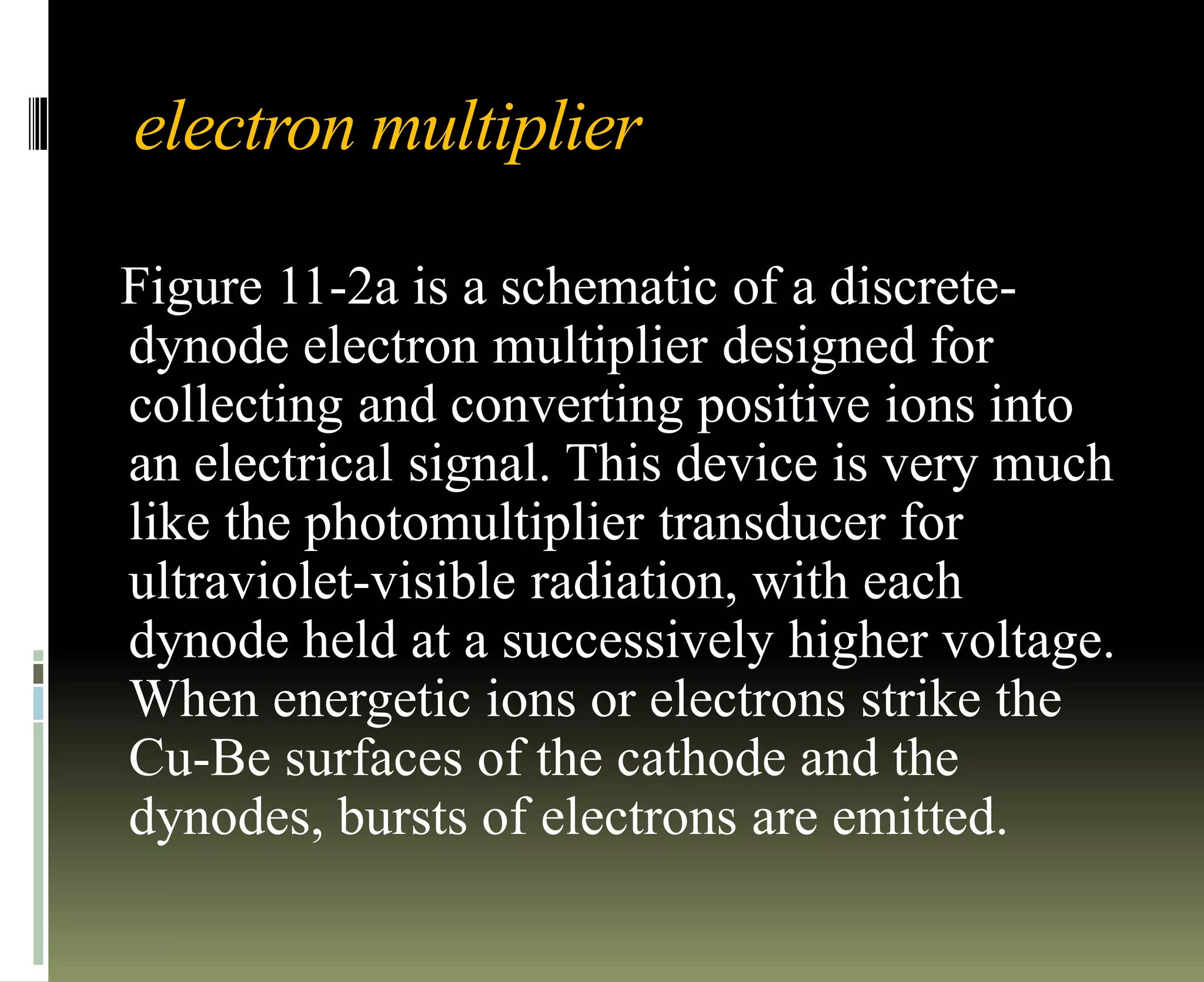 electron multiplier
Figure 11-2a is a schematic of a discrete-
dynode electron multiplier designed for
collecting and converting positive ions into
an electrical signal. This device is very much
like the photomultiplier transducer for
ultraviolet-visible radiation, with each
dynode held at a successively higher voltage.
When energetic ions or electrons strike the
Cu-Be surfaces of the cathode and the
dynodes, bursts of electrons are emitted.
 