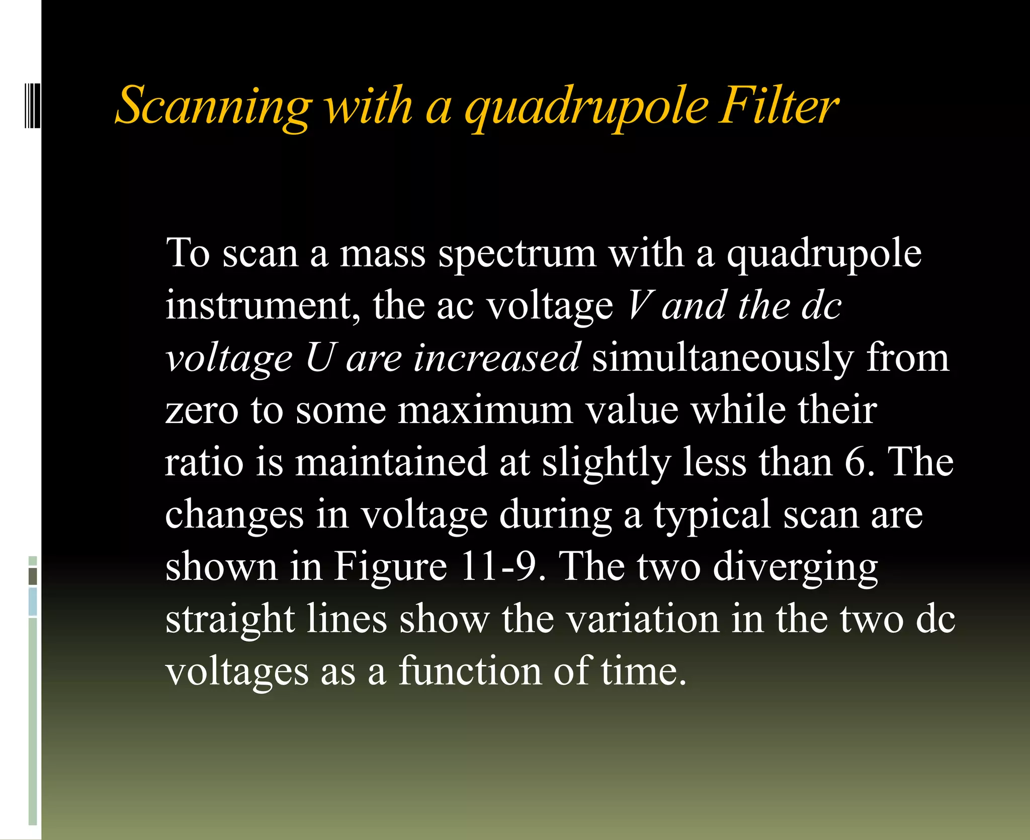 Scanning with a quadrupole Filter
To scan a mass spectrum with a quadrupole
instrument, the ac voltage V and the dc
voltage U are increased simultaneously from
zero to some maximum value while their
ratio is maintained at slightly less than 6. The
changes in voltage during a typical scan are
shown in Figure 11-9. The two diverging
straight lines show the variation in the two dc
voltages as a function of time.
 