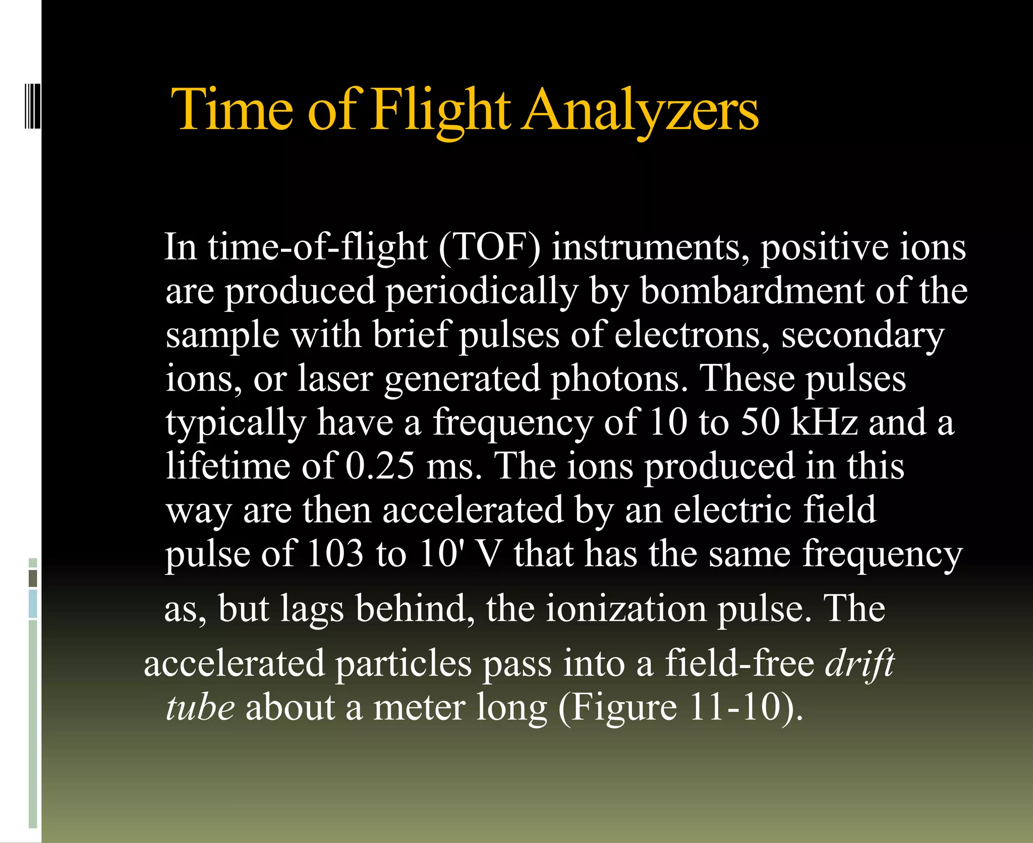 Time of FlightAnalyzers
In time-of-flight (TOF) instruments, positive ions
are produced periodically by bombardment of the
sample with brief pulses of electrons, secondary
ions, or laser generated photons. These pulses
typically have a frequency of 10 to 50 kHz and a
lifetime of 0.25 ms. The ions produced in this
way are then accelerated by an electric field
pulse of 103 to 10' V that has the same frequency
as, but lags behind, the ionization pulse. The
accelerated particles pass into a field-free drift
tube about a meter long (Figure 11-10).
 