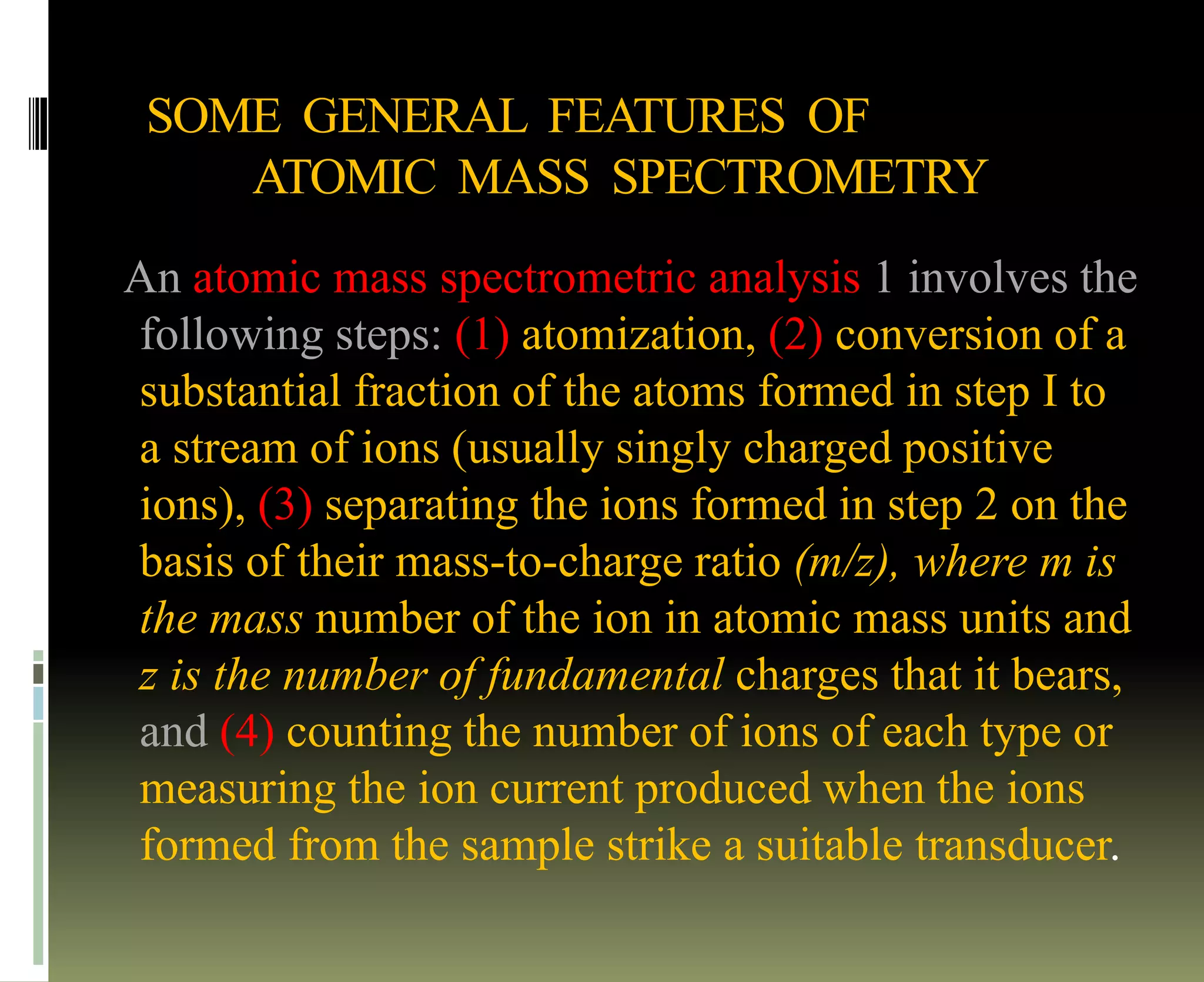 SOME GENERAL FEATURES OF
ATOMIC MASS SPECTROMETRY
An atomic mass spectrometric analysis 1 involves the
following steps: (1) atomization, (2) conversion of a
substantial fraction of the atoms formed in step I to
a stream of ions (usually singly charged positive
ions), (3) separating the ions formed in step 2 on the
basis of their mass-to-charge ratio (m/z), where m is
the mass number of the ion in atomic mass units and
z is the number of fundamental charges that it bears,
and (4) counting the number of ions of each type or
measuring the ion current produced when the ions
formed from the sample strike a suitable transducer.
 