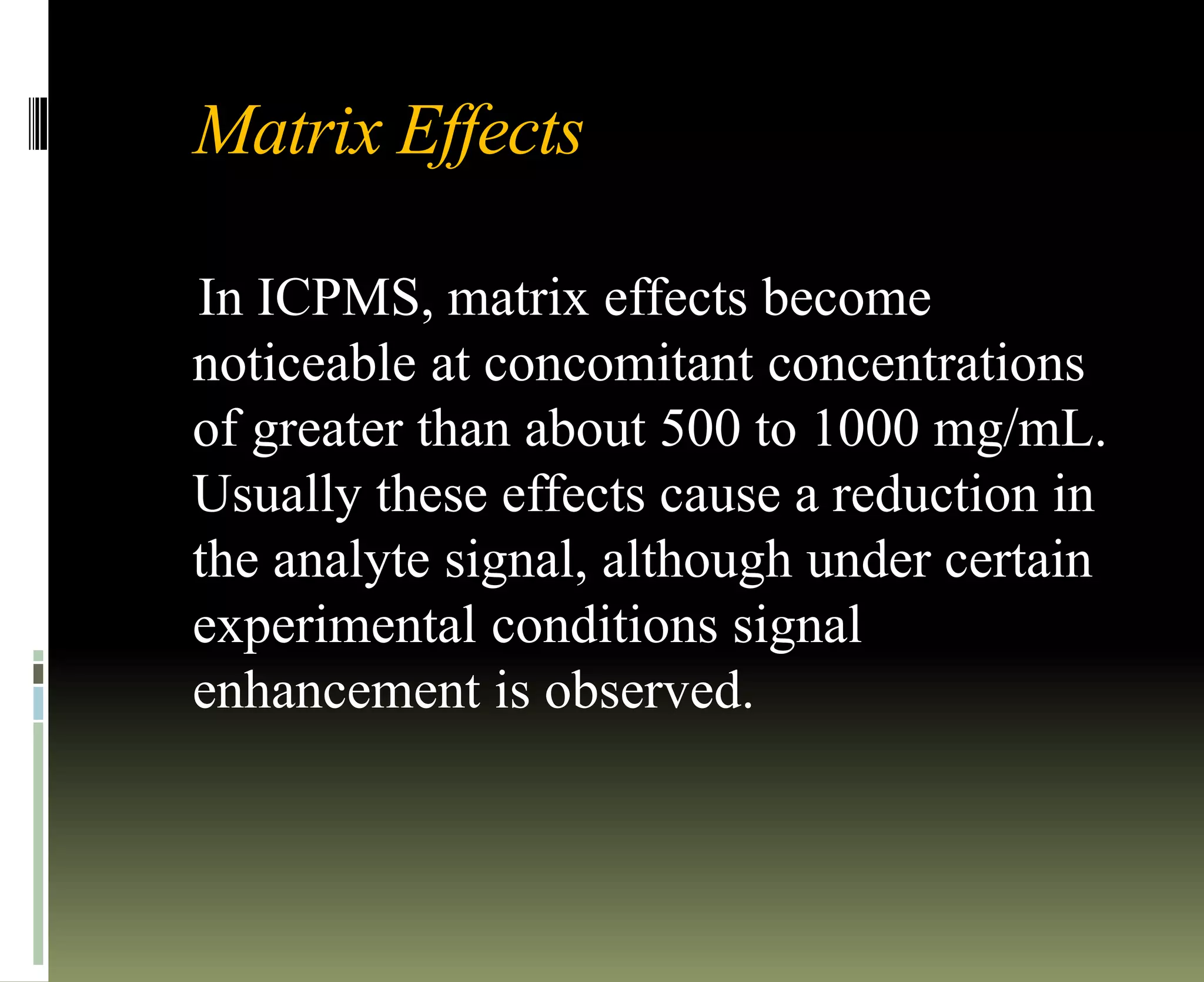 Matrix Effects
In ICPMS, matrix effects become
noticeable at concomitant concentrations
of greater than about 500 to 1000 mg/mL.
Usually these effects cause a reduction in
the analyte signal, although under certain
experimental conditions signal
enhancement is observed.
 