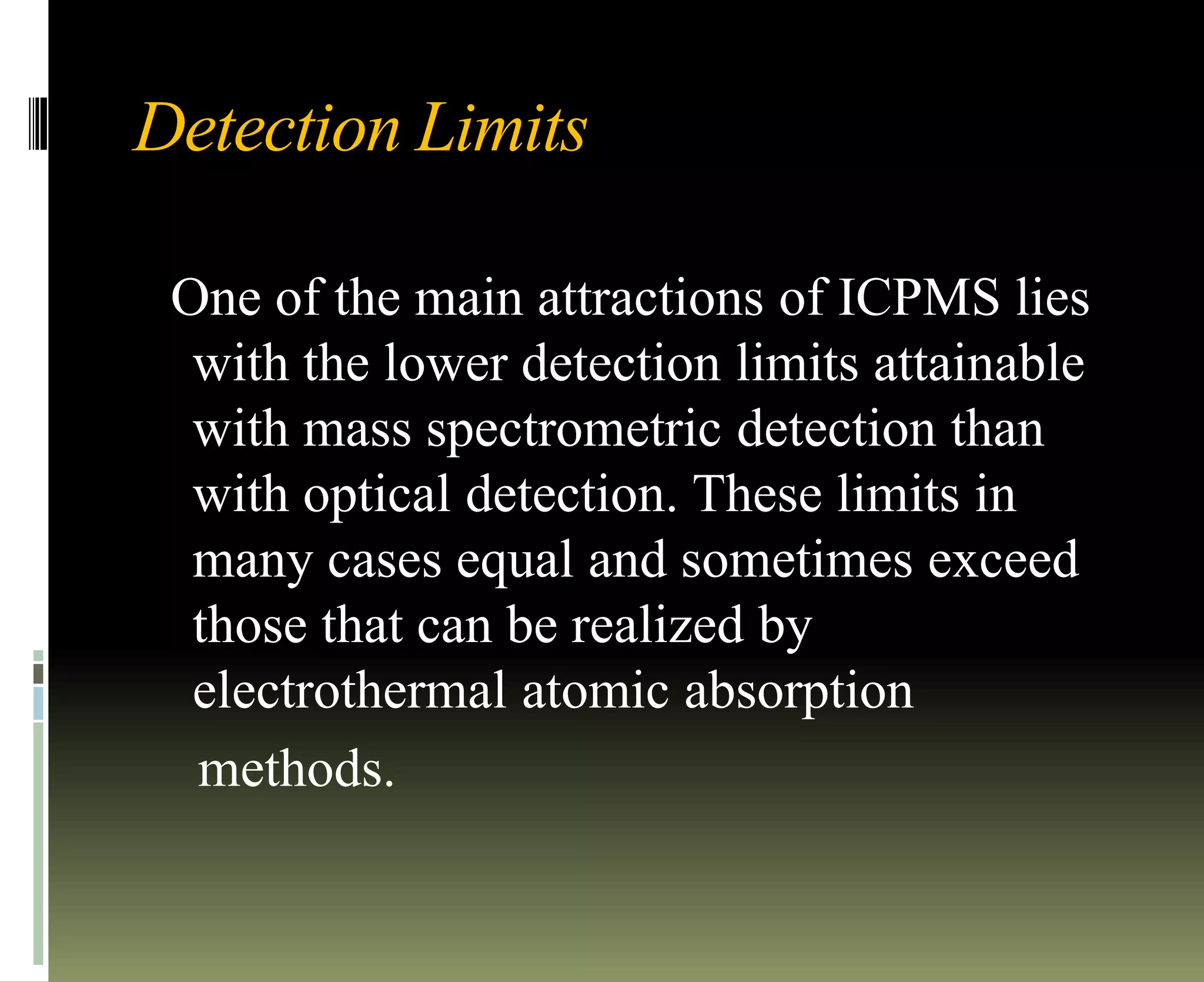 Detection Limits
One of the main attractions of ICPMS lies
with the lower detection limits attainable
with mass spectrometric detection than
with optical detection. These limits in
many cases equal and sometimes exceed
those that can be realized by
electrothermal atomic absorption
methods.
 