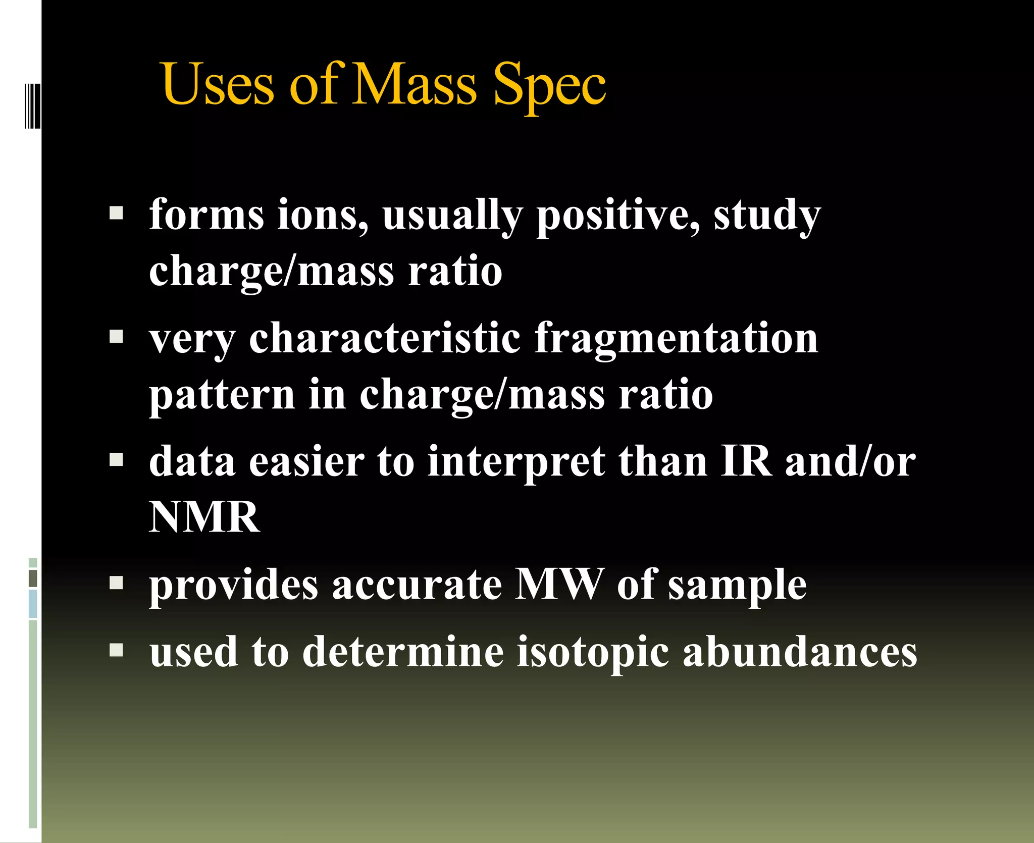 Uses of Mass Spec
 forms ions, usually positive, study
charge/mass ratio
 very characteristic fragmentation
pattern in charge/mass ratio
 data easier to interpret than IR and/or
NMR
 provides accurate MW of sample
 used to determine isotopic abundances
 