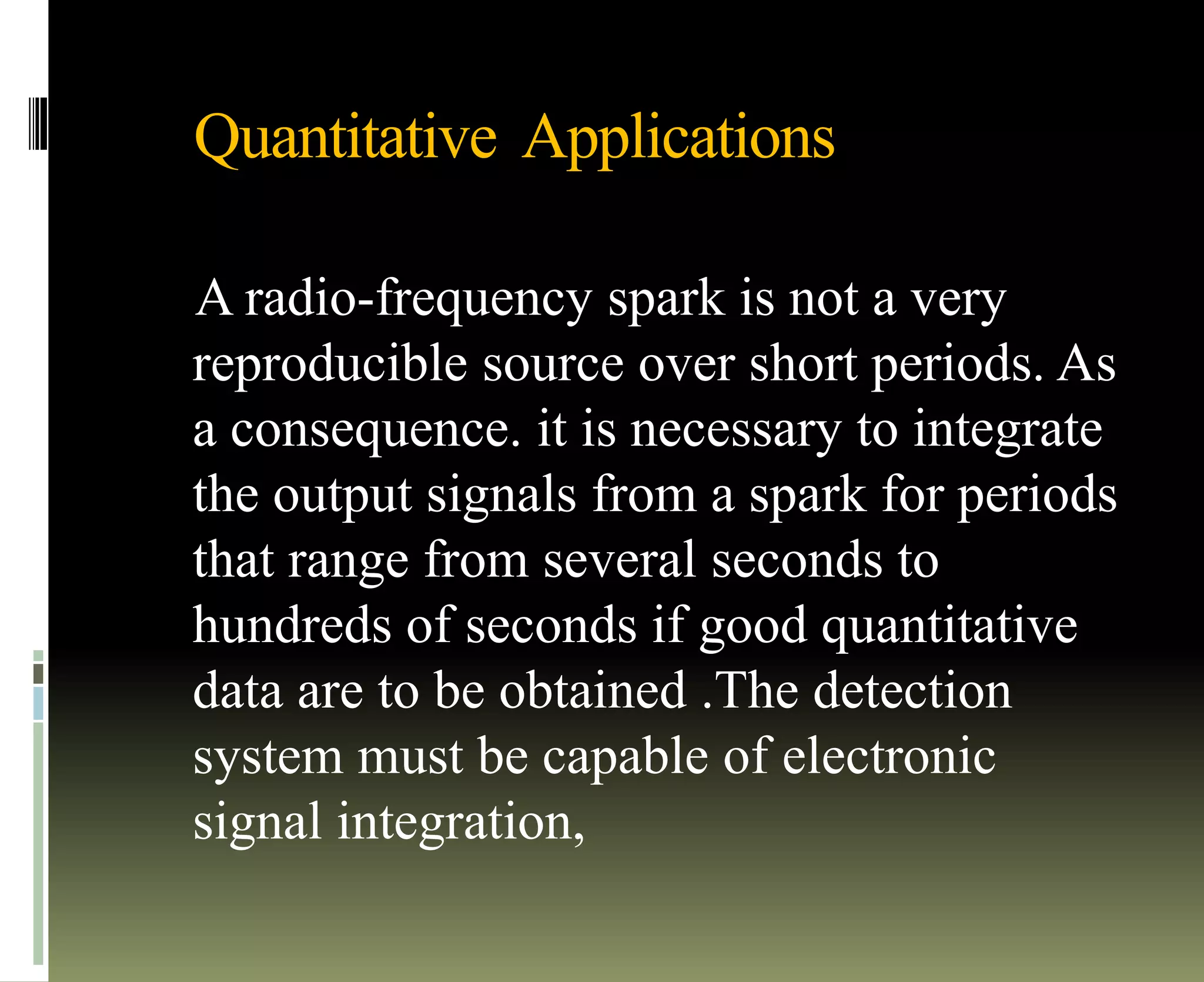 Quantitative Applications
A radio-frequency spark is not a very
reproducible source over short periods. As
a consequence. it is necessary to integrate
the output signals from a spark for periods
that range from several seconds to
hundreds of seconds if good quantitative
data are to be obtained .The detection
system must be capable of electronic
signal integration,
 