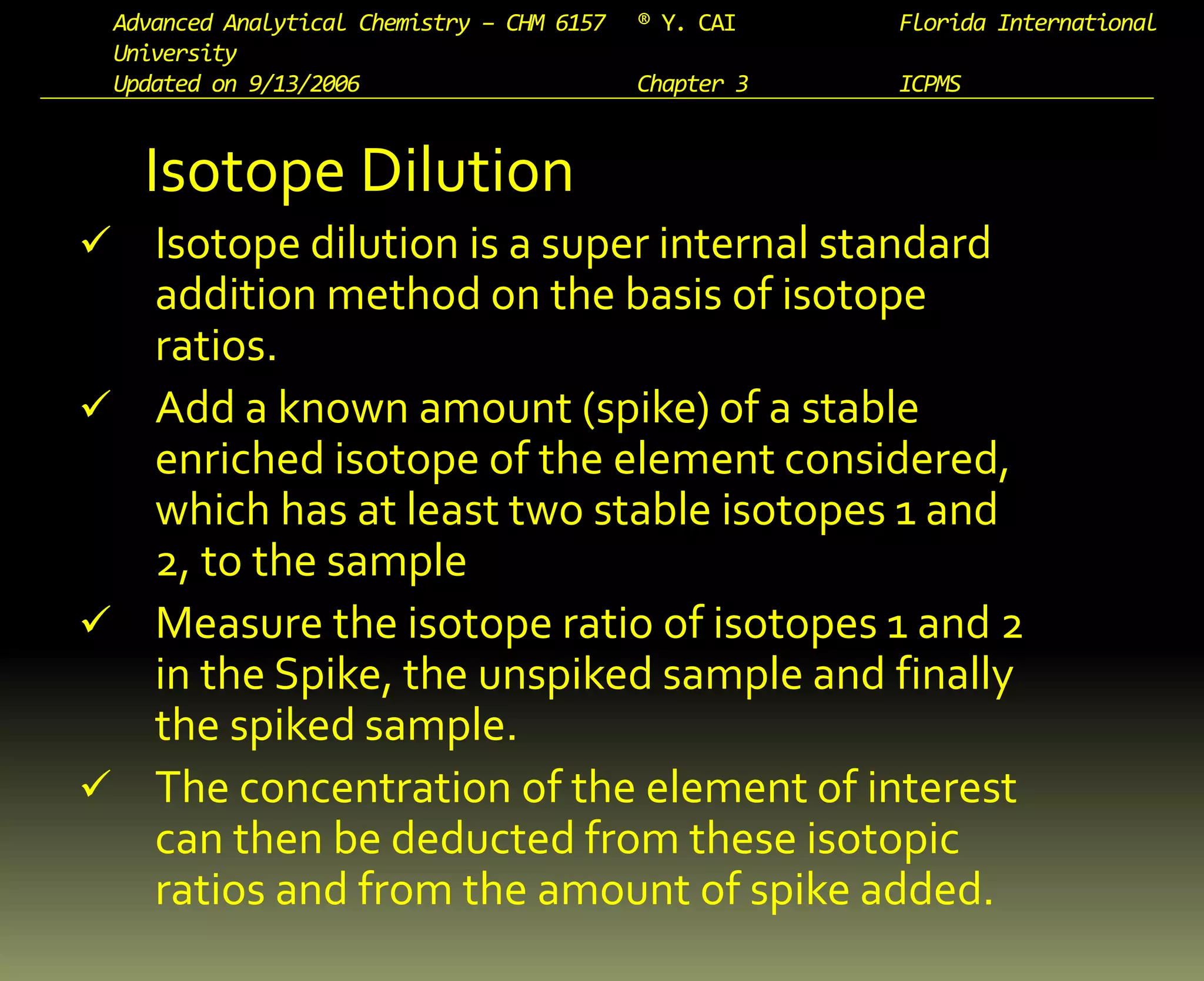 Advanced Analytical Chemistry – CHM 6157 ® Y. CAI Florida International
University
Updated on 9/13/2006 Chapter 3 ICPMS
Isotope Dilution
 Isotope dilution is a super internal standard
addition method on the basis of isotope
ratios.
 Add a known amount (spike) of a stable
enriched isotope of the element considered,
which has at least two stable isotopes 1 and
2, to the sample
 Measure the isotope ratio of isotopes 1 and 2
in the Spike, the unspiked sample and finally
the spiked sample.
 The concentration of the element of interest
can then be deducted from these isotopic
ratios and from the amount of spike added.
 