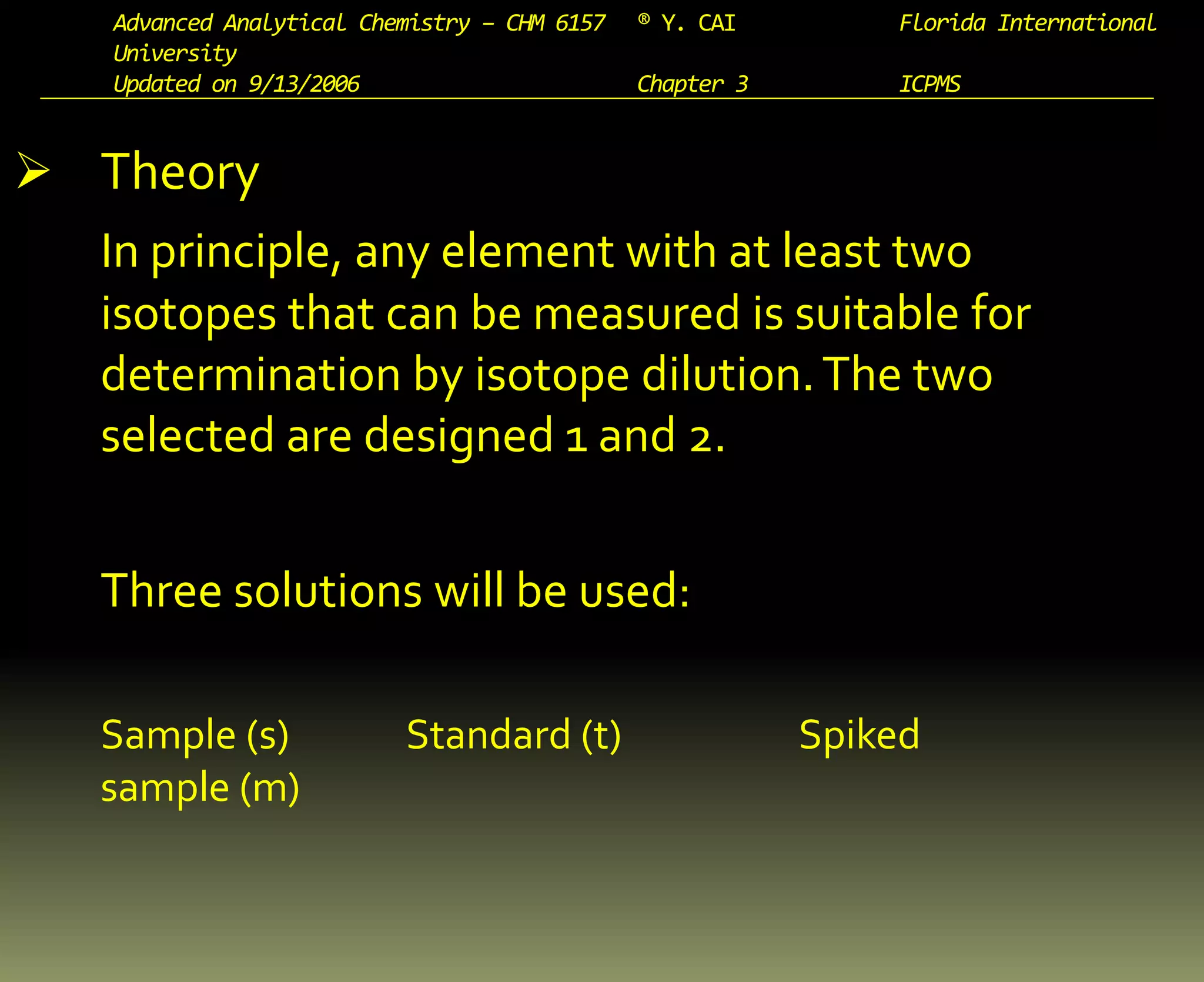 Advanced Analytical Chemistry – CHM 6157 ® Y. CAI Florida International
University
Updated on 9/13/2006 Chapter 3 ICPMS
 Theory
In principle, any element with at least two
isotopes that can be measured is suitable for
determination by isotope dilution.The two
selected are designed 1 and 2.
Three solutions will be used:
Sample (s) Standard (t) Spiked
sample (m)
 