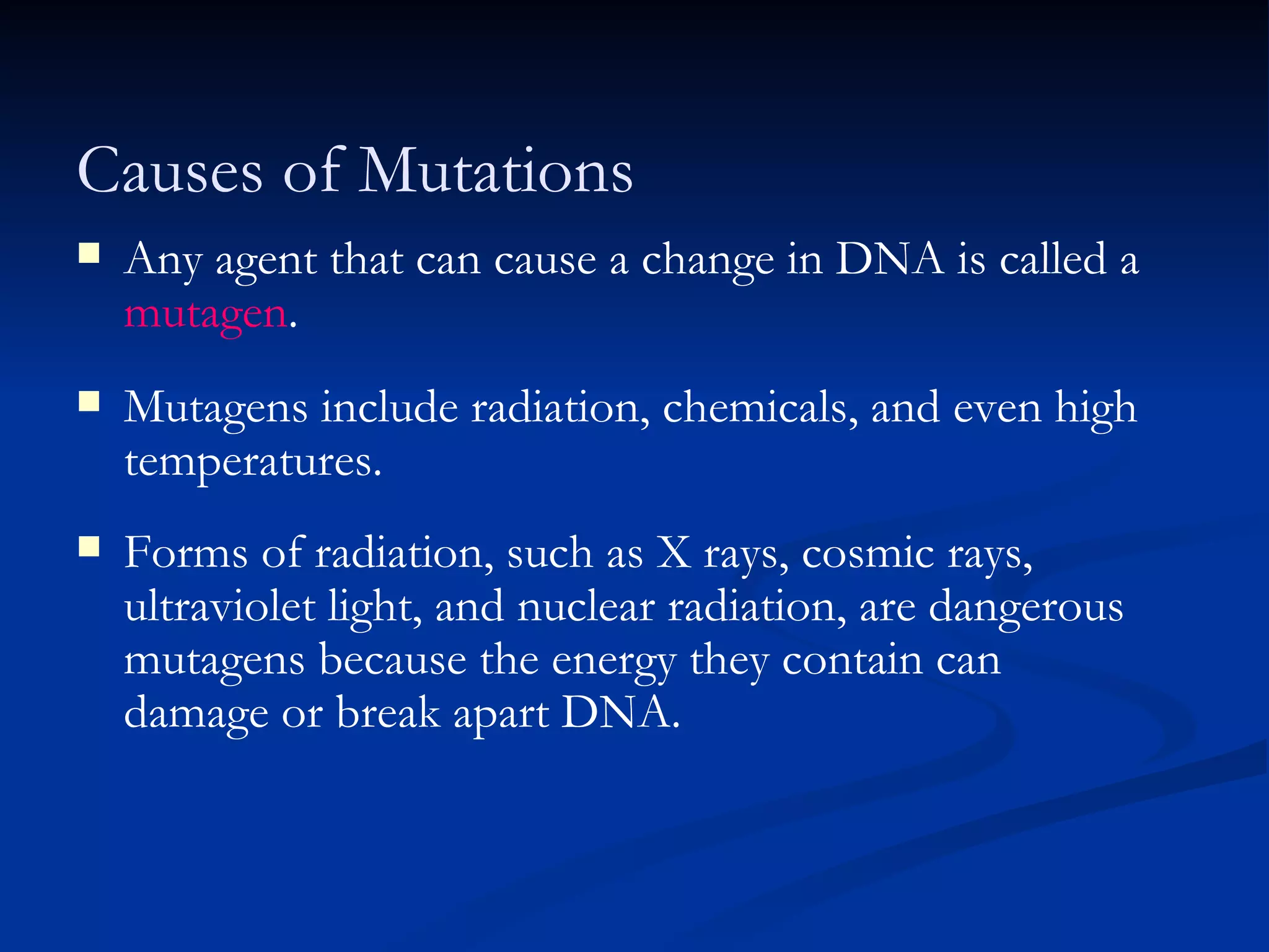 11.3 Section Summary 6.3 – pages 296 - 301 Any agent that can cause a change in DNA is called a  mutagen . Mutagens include radiation, chemicals, and even high temperatures. Forms of radiation, such as X rays, cosmic rays, ultraviolet light, and nuclear radiation, are dangerous mutagens because the energy they contain can damage or break apart DNA. Causes of Mutations 