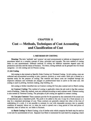 CHAPTER 11

Cost - Methods, Techniques of Cost Accounting
and Classification of Cost
I. METHODS OF COSTING
Meaning: The term 'methods' and 'systems' are used synonymously to indicate an integrated set of
procedures based on a complex concept of ideas, principles and concepts. The term method of costing
refers to cost ascertainment. Different methods of costing for different industries depend upon the
production activities and the nature of business. For these, costing methods can be grouped into two broad
categories: (1) Job costing and (2) Process costing.
(1) Job Costing
Job costing is also termed as Specific Order Costing (or) Terminal Costing. In job costing, costs are
collected and accumulated according to jobs, contracts, products or work orders. Each job is treated as a
separate entity for the purpose of costing. The material and labour costs are complied through the
respective abstracts and overheads are charged on predetermined basis to arrive at the total cost. Job
costing is used in printing, furniture making, ship building, etc.
Job costing is further classified into (a) Contract costing (b) Cost plus contract and (c) Batch costing
(a) Contract Costing: This method of costing is applicable where the job work is big like contract
work of building. Under this method, costs are collected according to each contract work. Contract costing
is also termed as Terminal Costing. The principles of job costing are applied in contract costing.
(b) Cost plus Contract: These contracts provide for the payment by the contracted of the actual cost
of manufacture plus a stipulated profit. The profit to be added to the cost. It may be a fixed amount or it
may be a stipulated percentage of cost. These contracts are generally entered into when at the time of
undertaking of a work, it is not possible to estimate its cost with reasonable accuracy due to unstable
condition of material, labour etc. or when the work is spread over a long period of time and prices of
materials, rates of labour etc. are liable to fluctuate.
(c) Batch Costing: In Batch Costing, a lot of similar units which comprise the batch may be used as
a cost unit for ascertainment of cost. Separate Cost Sheet is maintained for each batch by assigning a batch

 