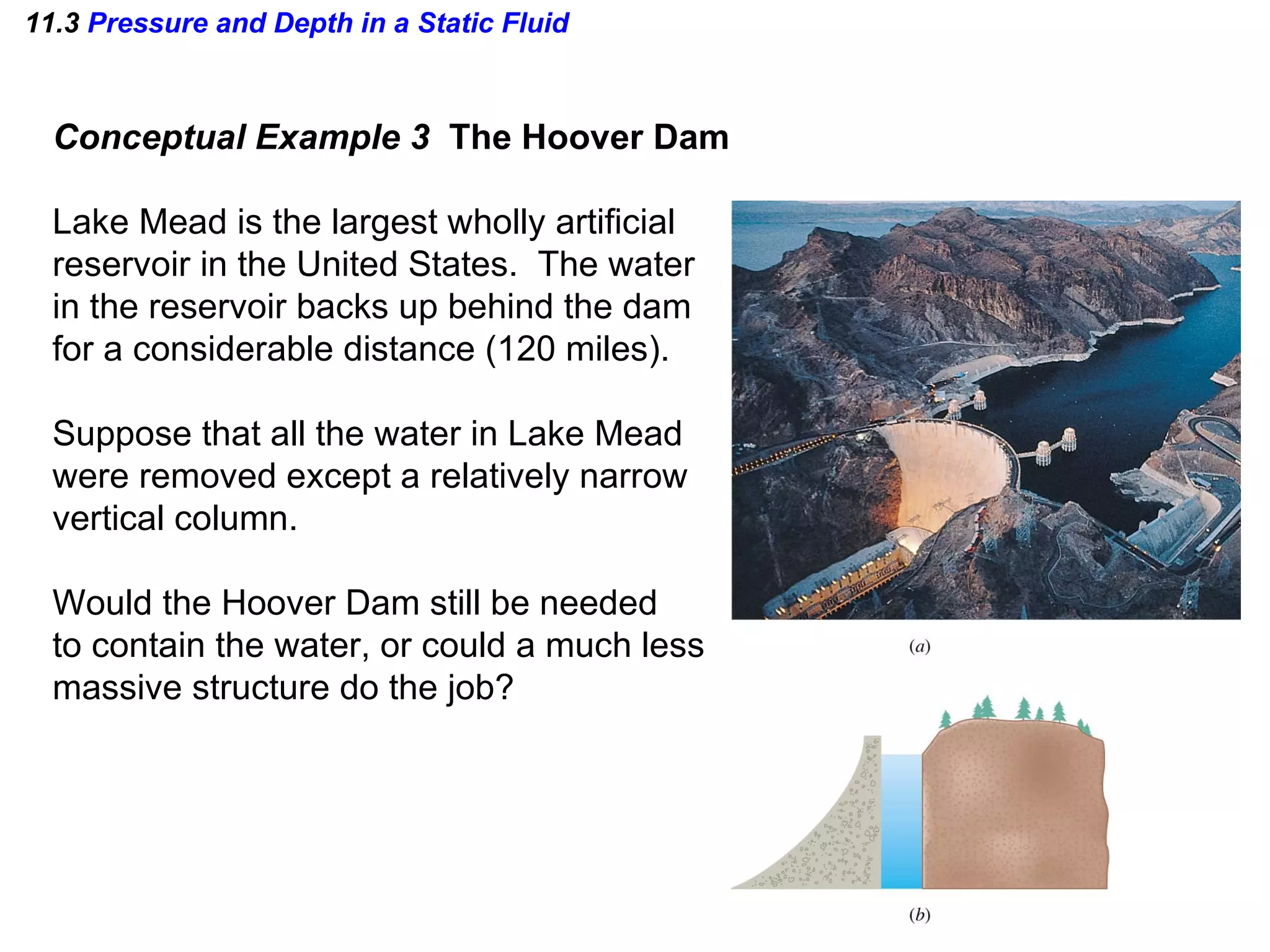 11.3  Pressure and Depth in a Static Fluid Conceptual Example 3  The Hoover Dam Lake Mead is the largest wholly artificial  reservoir in the United States.  The water in the reservoir backs up behind the dam for a considerable distance (120 miles). Suppose that all the water in Lake Mead were removed except a relatively narrow vertical column. Would the Hoover Dam still be needed to contain the water, or could a much less massive structure do the job? 