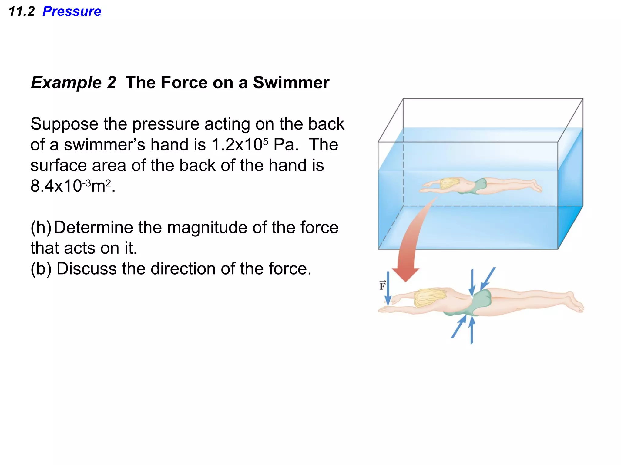 11.2  Pressure Example 2  The Force on a Swimmer Suppose the pressure acting on the back of a swimmer’s hand is 1.2x10 5  Pa.  The surface area of the back of the hand is  8.4x10 -3 m 2 . Determine the magnitude of the force that acts on it. (b) Discuss the direction of the force. 