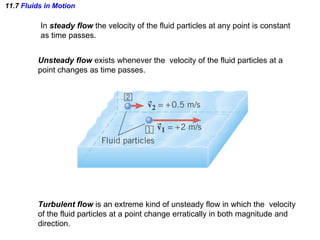 11.7  Fluids in Motion In  steady flow  the velocity of the fluid particles at any point is constant  as time passes. Unsteady flow  exists whenever the  velocity of the fluid particles at a  point changes as time passes. Turbulent flow  is an extreme kind of unsteady flow in which the  velocity  of the fluid particles at a point change erratically in both magnitude and  direction. 
