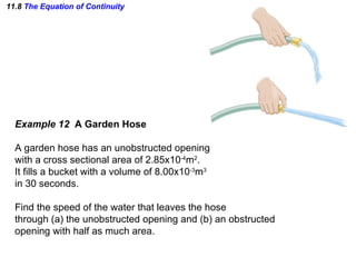 11.8  The Equation of Continuity Example 12  A Garden Hose A garden hose has an unobstructed opening with a cross sectional area of 2.85x10 -4 m 2 .  It fills a bucket with a volume of 8.00x10 -3 m 3 in 30 seconds. Find the speed of the water that leaves the hose through (a) the unobstructed opening and (b) an obstructed opening with half as much area. 