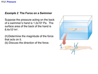 11.2  Pressure Example 2  The Force on a Swimmer Suppose the pressure acting on the back of a swimmer’s hand is 1.2x10 5  Pa.  The surface area of the back of the hand is  8.4x10 -3 m 2 . Determine the magnitude of the force that acts on it. (b) Discuss the direction of the force. 