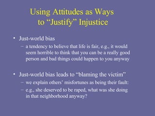 Using Attitudes as Ways  to “Justify” Injustice Just-world bias a tendency to believe that life is fair, e.g., it would  seem horrible to think that you can be a really good person and bad things could happen to you anyway Just-world bias leads to “blaming the victim” we explain others’ misfortunes as being their fault:  e.g., she deserved to be raped, what was she doing  in that neighborhood anyway? 