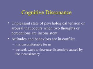 Cognitive Dissonance Unpleasant state of psychological tension or arousal that occurs when two thoughts or perceptions are inconsistent Attitudes and behaviors are in conflict it is uncomfortable for us  we seek ways to decrease discomfort caused by the inconsistency 