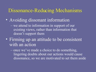 Dissonance-Reducing Mechanisms Avoiding dissonant information –  we attend to information in support of our  existing views, rather than information that  doesn’t support them Firming up an attitude to be consistent with an action –  once we’ve made a choice to do something, lingering doubts about our actions would cause dissonance, so we are motivated to set them aside 