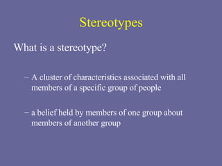Stereotypes What is a stereotype? A cluster of characteristics associated with all members of a specific group of people a belief held by members of one group about members of another group  