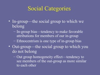 Social Categories In-group—the social group to which we belong In-group bias—tendency to make favorable attributions for members of our in-group Ethnocentrism is one type of in-group bias Out-group—the social group to which you  do not belong Out group homogeneity effect—tendency to see members of the out-group as more similar  to each other 