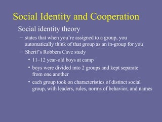 Social Identity and Cooperation Social identity theory states that when you’re assigned to a group, you automatically think of that group as an in-group for you Sherif’s Robbers Cave study 11–12 year-old boys at camp boys were divided into 2 groups and kept separate  from one another each group took on characteristics of distinct social group, with leaders, rules, norms of behavior, and names 
