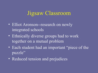 Jigsaw Classroom Elliot Aronson--research on newly integrated schools Ethnically diverse groups had to work together on a mutual problem Each student had an important “piece of the puzzle” Reduced tension and prejudices 