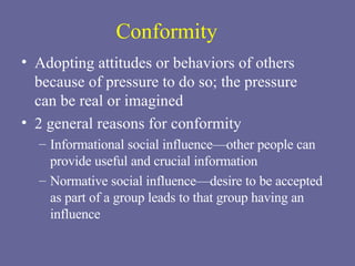 Conformity Adopting attitudes or behaviors of others because of pressure to do so; the pressure  can be real or imagined 2 general reasons for conformity Informational social influence—other people can provide useful and crucial information Normative social influence—desire to be accepted  as part of a group leads to that group having an influence 