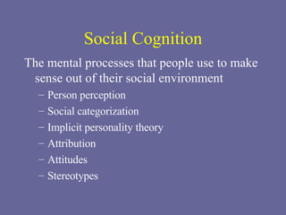 Social Cognition The mental processes that people use to make sense out of their social environment Person perception Social categorization Implicit personality theory Attribution Attitudes Stereotypes 