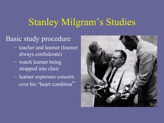 Stanley Milgram’s Studies Basic study procedure teacher and learner (learner always confederate) watch learner being strapped into chair  learner expresses concern over his “heart condition ” 