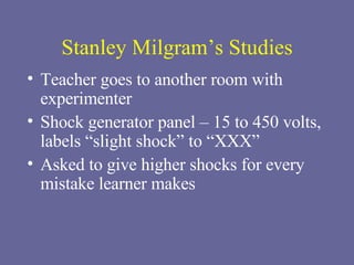 Stanley Milgram’s Studies Teacher goes to another room with experimenter Shock generator panel – 15 to 450 volts, labels “slight shock” to “XXX” Asked to give higher shocks for every mistake learner makes 