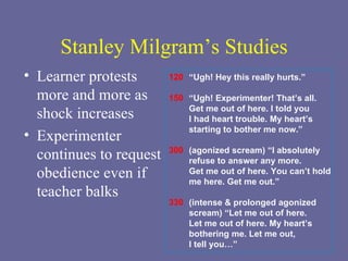 Stanley Milgram’s Studies Learner protests more and more as shock increases Experimenter continues to request obedience even if teacher balks 120 150 300 330 “ Ugh! Hey this really hurts.” “ Ugh! Experimenter! That’s all.  Get me out of here. I told you  I had heart trouble. My heart’s  starting to bother me now.” (agonized scream) “I absolutely refuse to answer any more. Get me out of here. You can’t hold  me here. Get me out.” (intense & prolonged agonized  scream) “Let me out of here.  Let me out of here. My heart’s  bothering me. Let me out,  I tell you…” 