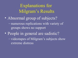 Explanations for  Milgram’s Results Abnormal group of subjects? numerous replications with variety of groups shows no support People in general are sadistic? videotapes of Milgram’s subjects show extreme distress 
