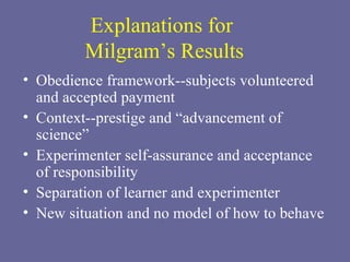 Explanations for  Milgram’s Results Obedience framework--subjects volunteered and accepted payment Context--prestige and “advancement of science” Experimenter self-assurance and acceptance of responsibility Separation of learner and experimenter New situation and no model of how to behave 
