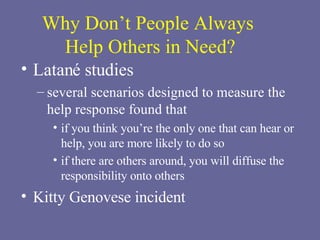 Why Don’t People Always  Help Others in Need? Latané studies several scenarios designed to measure the help response found that if you think you’re the only one that can hear or help, you are more likely to do so  if there are others around, you will diffuse the responsibility onto others   Kitty Genovese incident 
