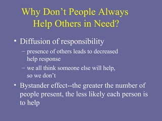 Why Don’t People Always  Help Others in Need? Diffusion of responsibility presence of others leads to decreased  help response we all think someone else will help,  so we don’t Bystander effect--the greater the number of people present, the less likely each person is to help 